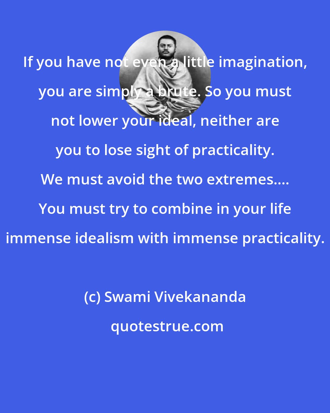 Swami Vivekananda: If you have not even a little imagination, you are simply a brute. So you must not lower your ideal, neither are you to lose sight of practicality. We must avoid the two extremes.... You must try to combine in your life immense idealism with immense practicality.