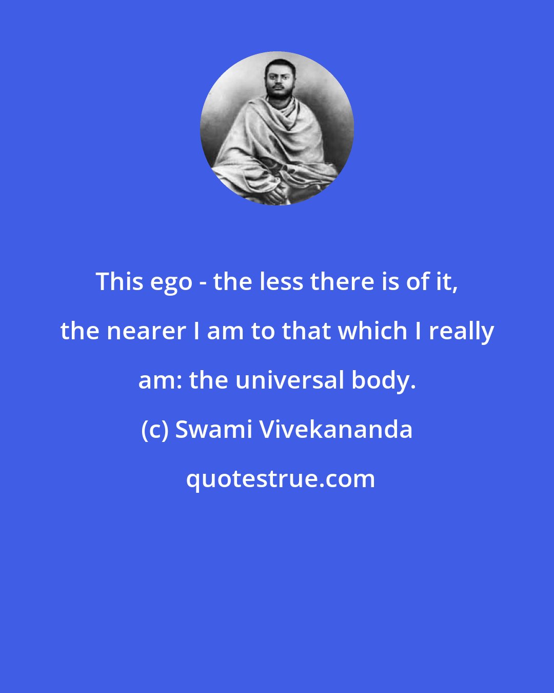 Swami Vivekananda: This ego - the less there is of it, the nearer I am to that which I really am: the universal body.