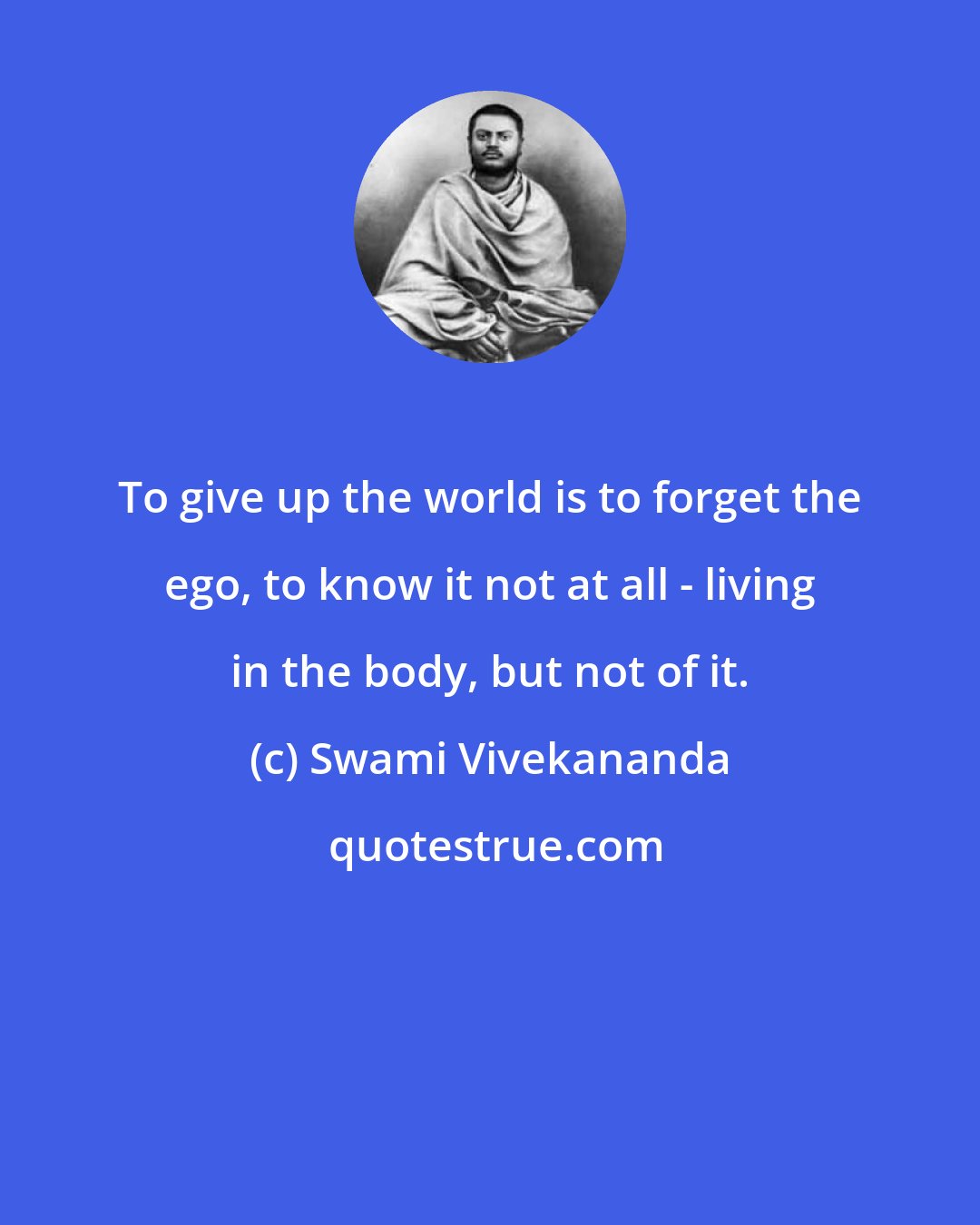 Swami Vivekananda: To give up the world is to forget the ego, to know it not at all - living in the body, but not of it.