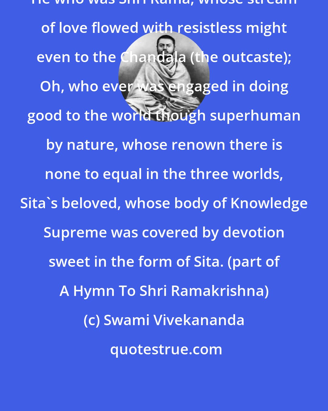 Swami Vivekananda: He who was Shri Rama, whose stream of love flowed with resistless might even to the Chandala (the outcaste); Oh, who ever was engaged in doing good to the world though superhuman by nature, whose renown there is none to equal in the three worlds, Sita's beloved, whose body of Knowledge Supreme was covered by devotion sweet in the form of Sita. (part of A Hymn To Shri Ramakrishna)
