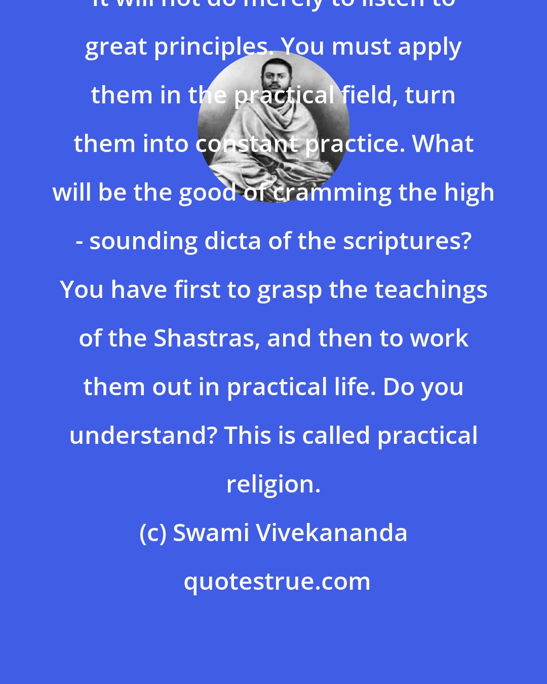 Swami Vivekananda: It will not do merely to listen to great principles. You must apply them in the practical field, turn them into constant practice. What will be the good of cramming the high - sounding dicta of the scriptures? You have first to grasp the teachings of the Shastras, and then to work them out in practical life. Do you understand? This is called practical religion.