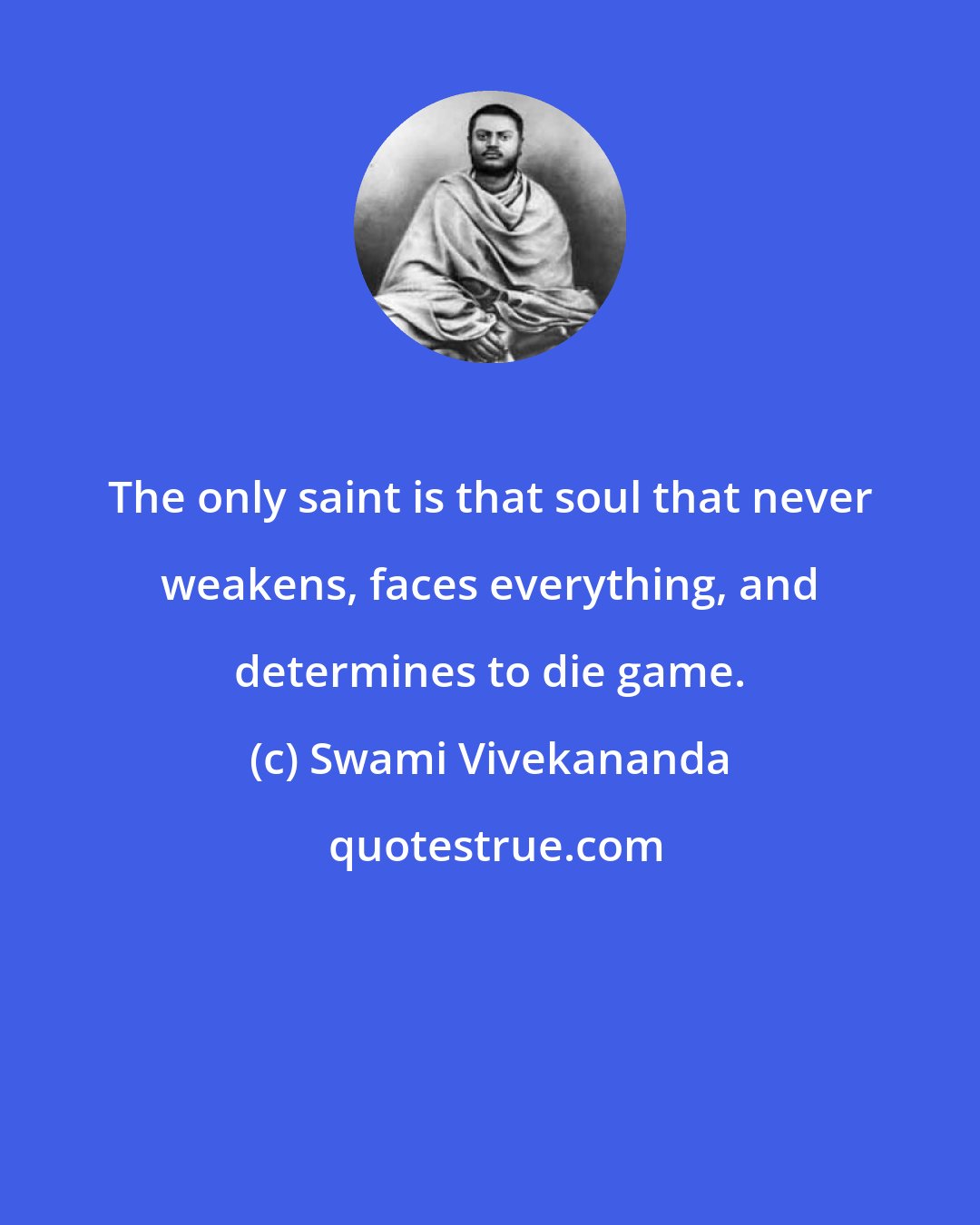 Swami Vivekananda: The only saint is that soul that never weakens, faces everything, and determines to die game.