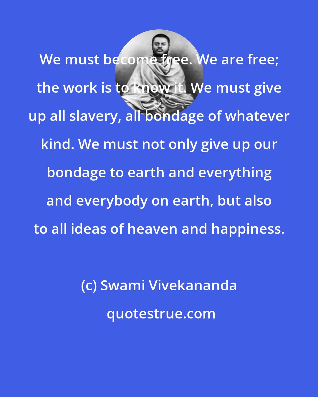 Swami Vivekananda: We must become free. We are free; the work is to know it. We must give up all slavery, all bondage of whatever kind. We must not only give up our bondage to earth and everything and everybody on earth, but also to all ideas of heaven and happiness.