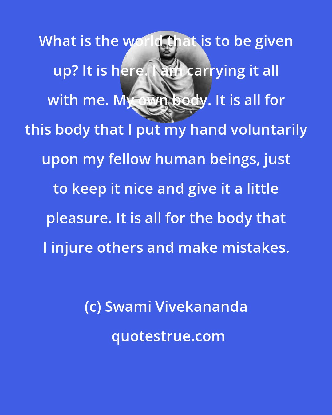 Swami Vivekananda: What is the world that is to be given up? It is here. I am carrying it all with me. My own body. It is all for this body that I put my hand voluntarily upon my fellow human beings, just to keep it nice and give it a little pleasure. It is all for the body that I injure others and make mistakes.