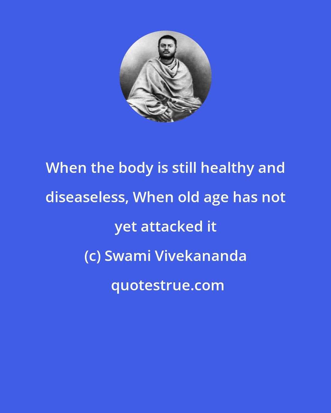 Swami Vivekananda: When the body is still healthy and diseaseless, When old age has not yet attacked it