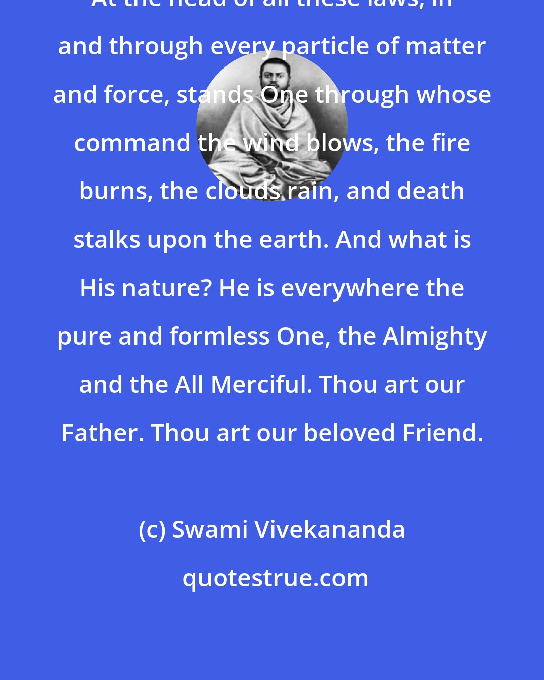 Swami Vivekananda: At the head of all these laws, in and through every particle of matter and force, stands One through whose command the wind blows, the fire burns, the clouds rain, and death stalks upon the earth. And what is His nature? He is everywhere the pure and formless One, the Almighty and the All Merciful. Thou art our Father. Thou art our beloved Friend.
