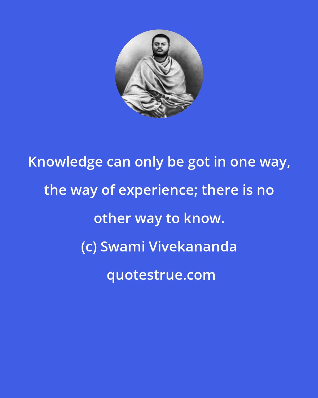 Swami Vivekananda: Knowledge can only be got in one way, the way of experience; there is no other way to know.