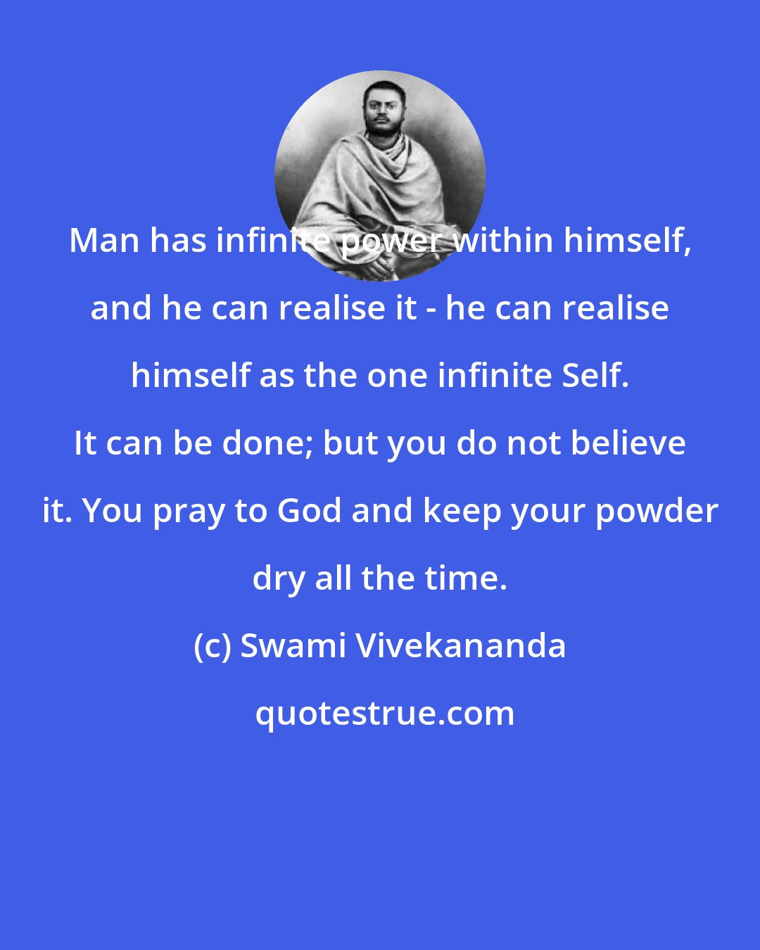 Swami Vivekananda: Man has infinite power within himself, and he can realise it - he can realise himself as the one infinite Self. It can be done; but you do not believe it. You pray to God and keep your powder dry all the time.