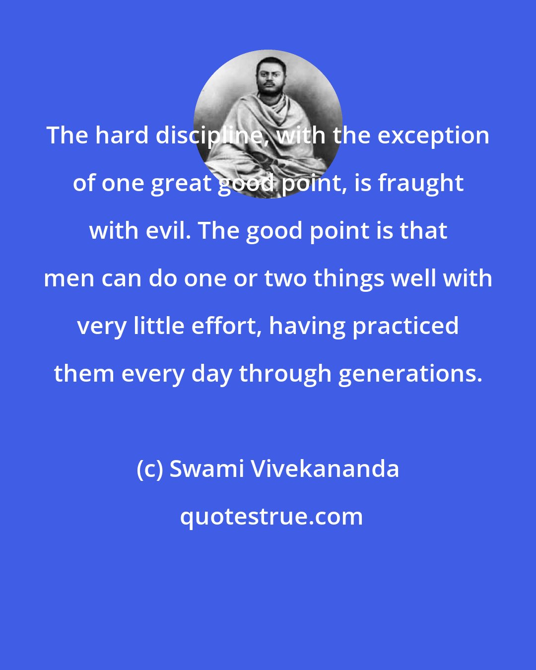 Swami Vivekananda: The hard discipline, with the exception of one great good point, is fraught with evil. The good point is that men can do one or two things well with very little effort, having practiced them every day through generations.