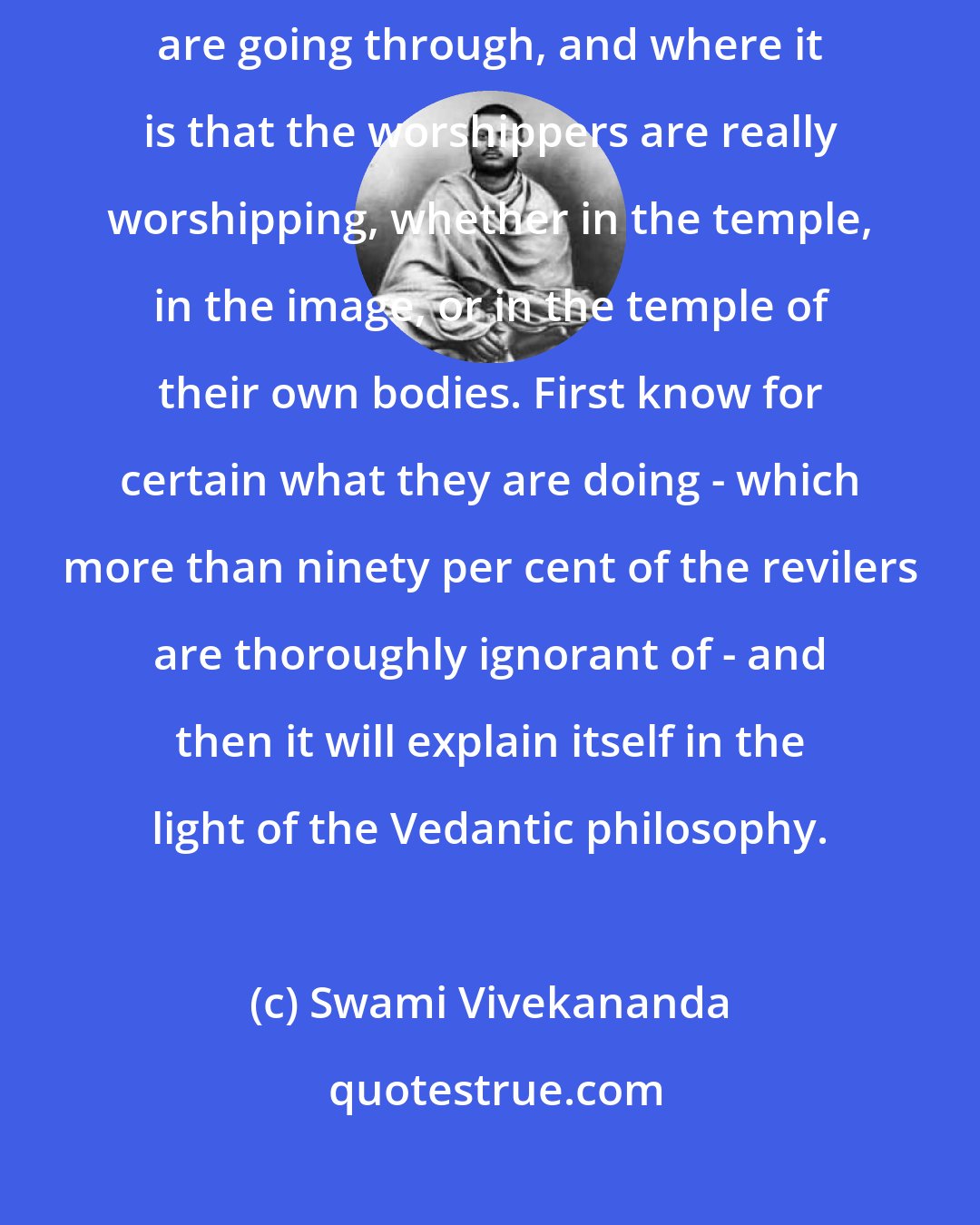 Swami Vivekananda: As to the so-called Hindu idolatry - first go and learn the forms they are going through, and where it is that the worshippers are really worshipping, whether in the temple, in the image, or in the temple of their own bodies. First know for certain what they are doing - which more than ninety per cent of the revilers are thoroughly ignorant of - and then it will explain itself in the light of the Vedantic philosophy.