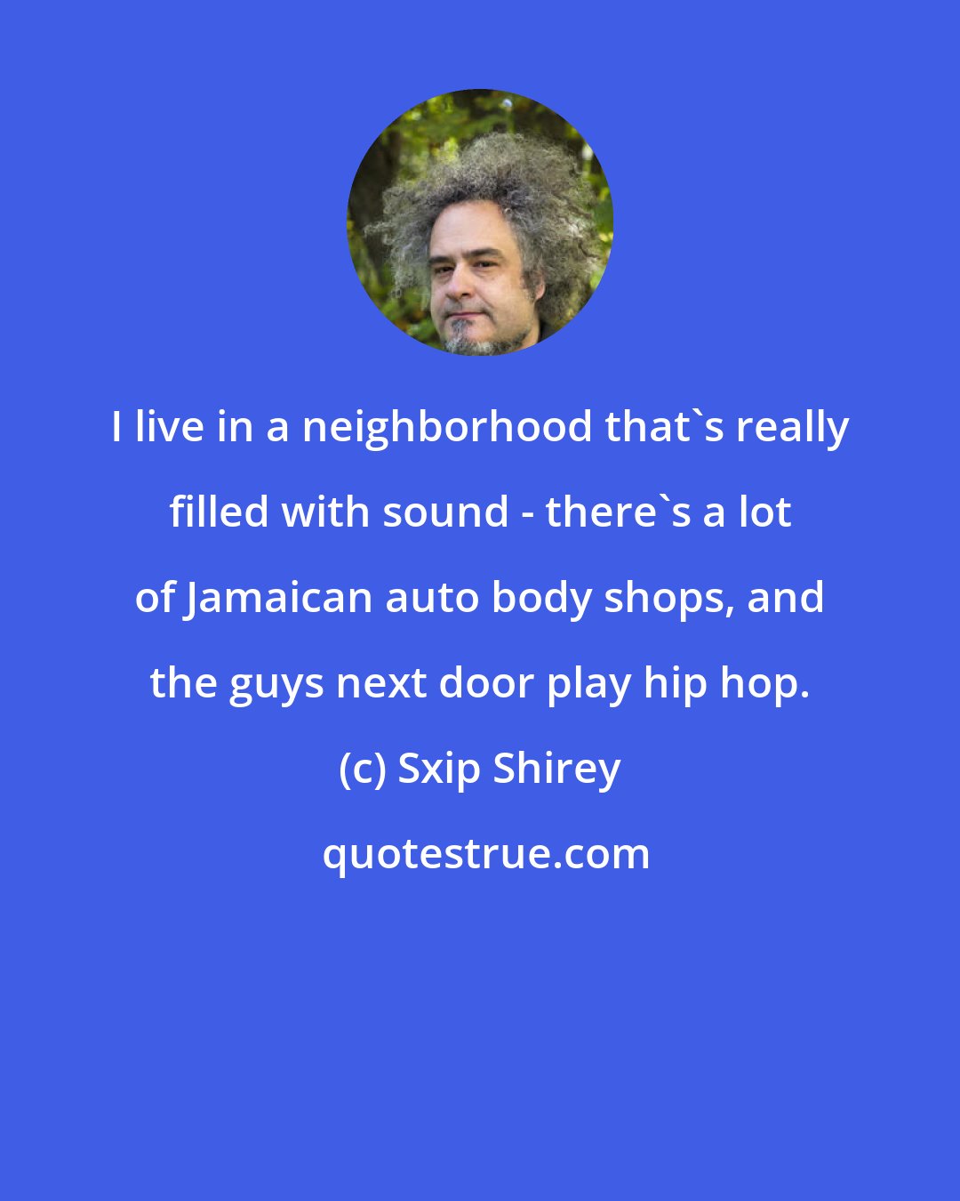 Sxip Shirey: I live in a neighborhood that's really filled with sound - there's a lot of Jamaican auto body shops, and the guys next door play hip hop.