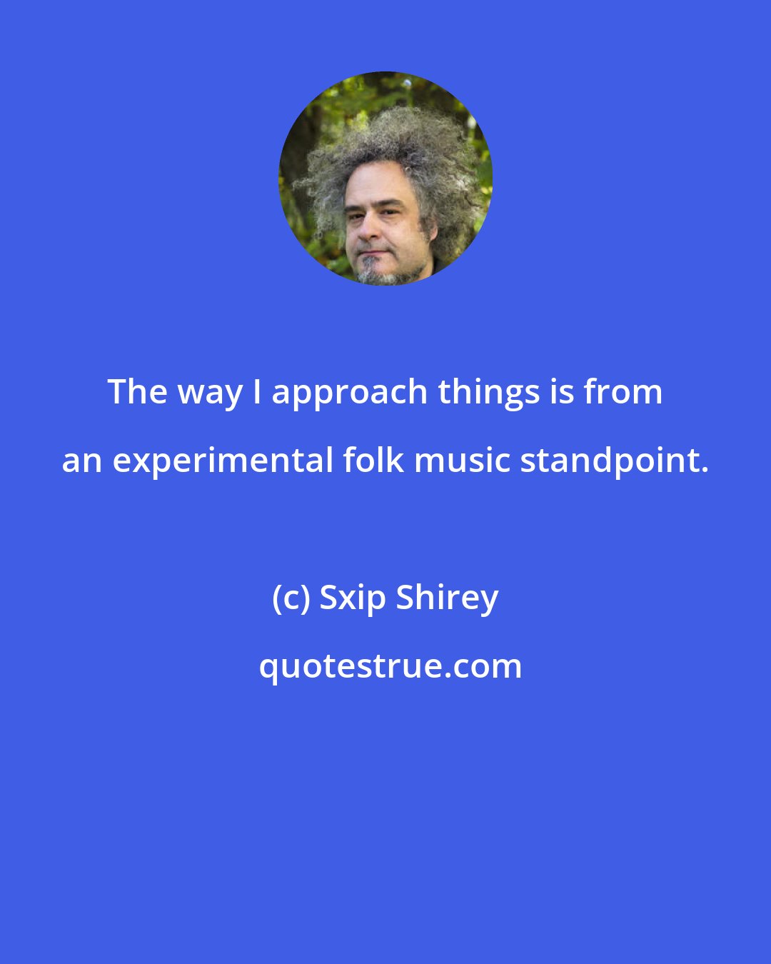 Sxip Shirey: The way I approach things is from an experimental folk music standpoint.