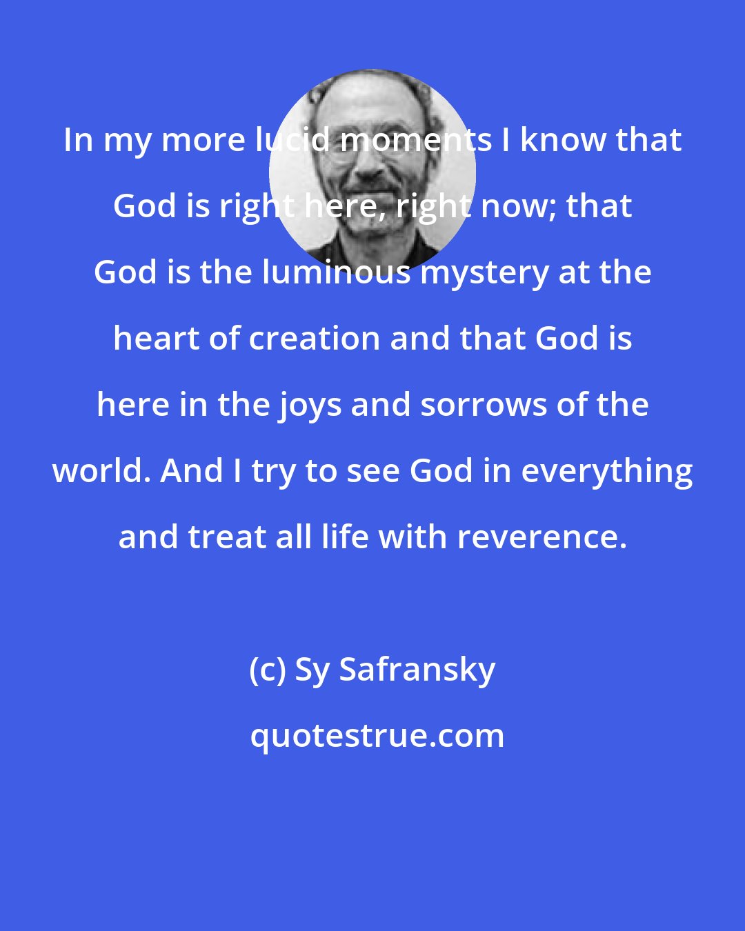 Sy Safransky: In my more lucid moments I know that God is right here, right now; that God is the luminous mystery at the heart of creation and that God is here in the joys and sorrows of the world. And I try to see God in everything and treat all life with reverence.