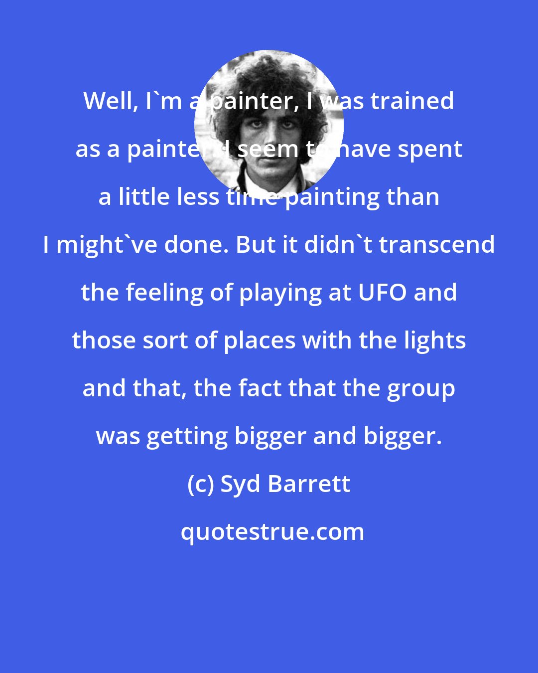 Syd Barrett: Well, I'm a painter, I was trained as a painter. I seem to have spent a little less time painting than I might've done. But it didn't transcend the feeling of playing at UFO and those sort of places with the lights and that, the fact that the group was getting bigger and bigger.
