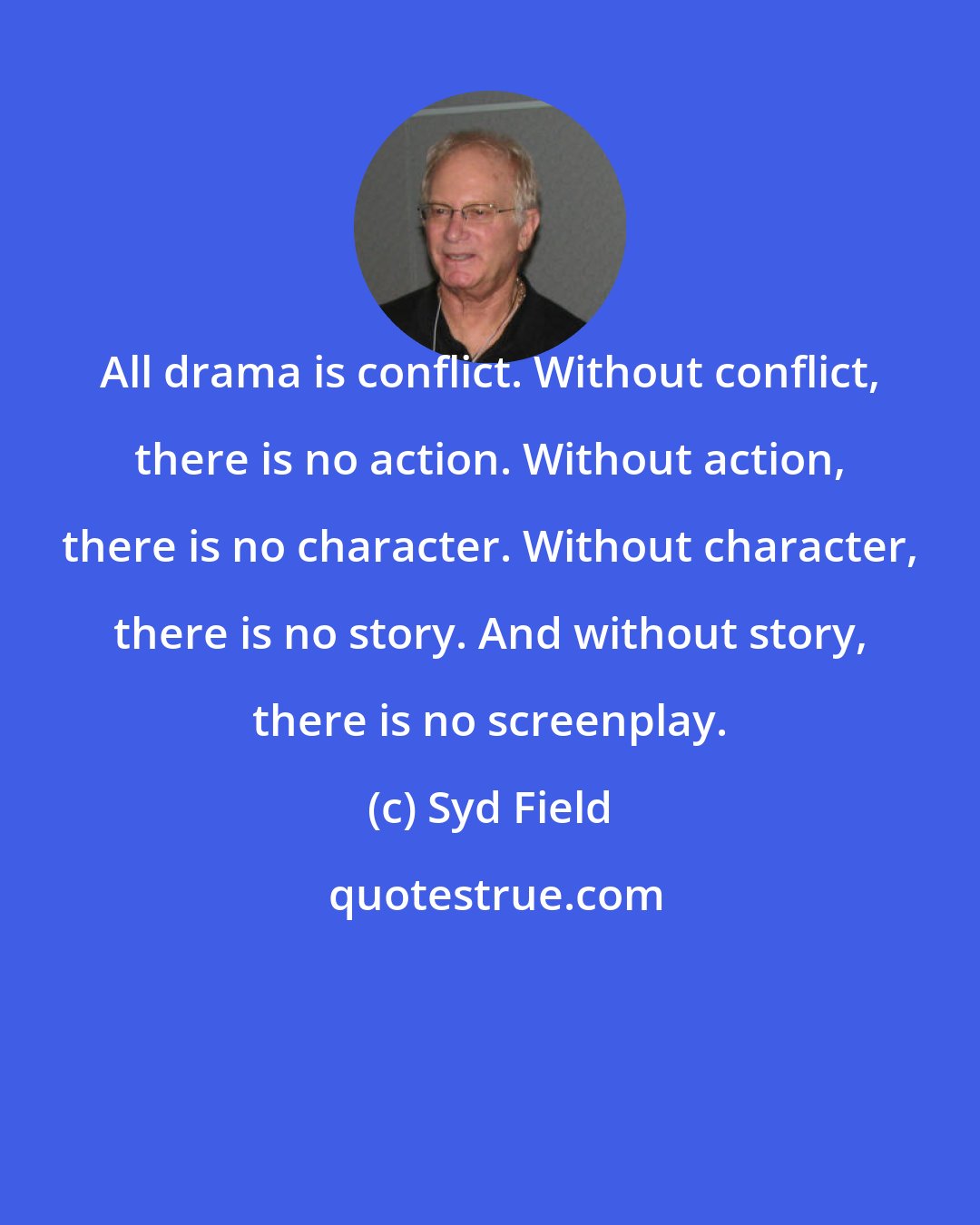 Syd Field: All drama is conflict. Without conflict, there is no action. Without action, there is no character. Without character, there is no story. And without story, there is no screenplay.