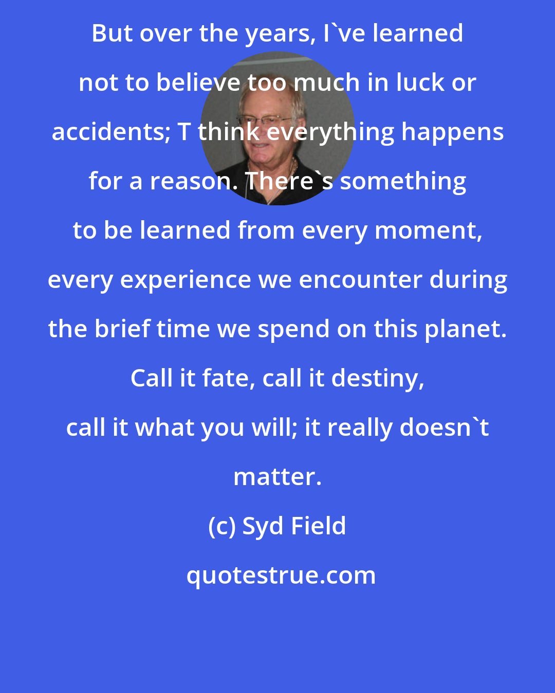 Syd Field: But over the years, I've learned not to believe too much in luck or accidents; T think everything happens for a reason. There's something to be learned from every moment, every experience we encounter during the brief time we spend on this planet. Call it fate, call it destiny, call it what you will; it really doesn't matter.