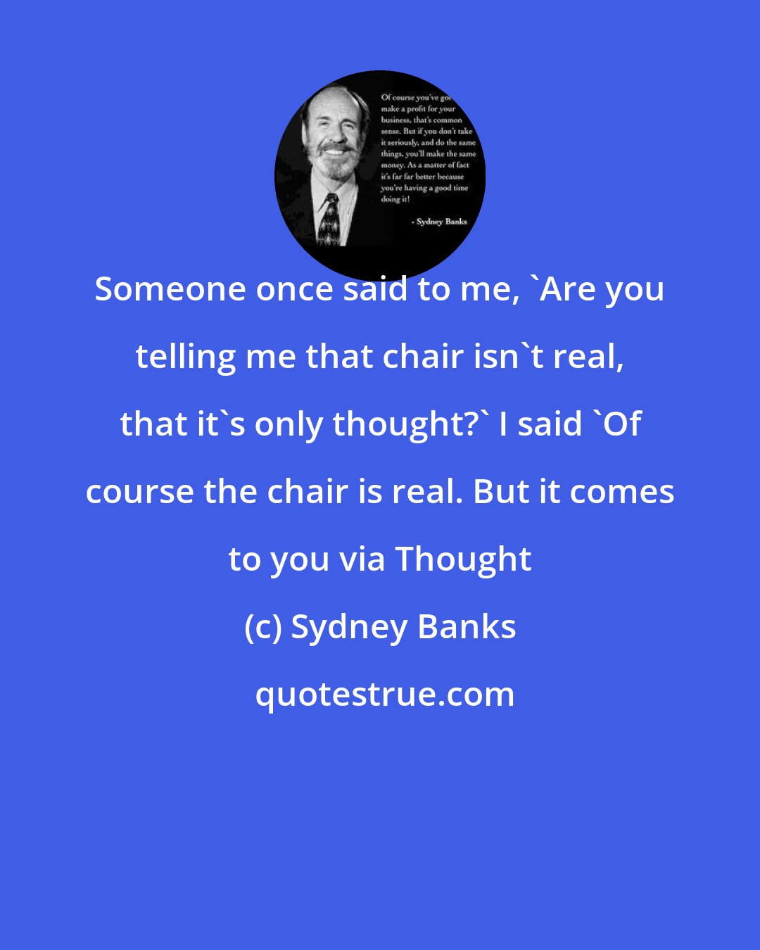 Sydney Banks: Someone once said to me, 'Are you telling me that chair isn't real, that it's only thought?' I said 'Of course the chair is real. But it comes to you via Thought