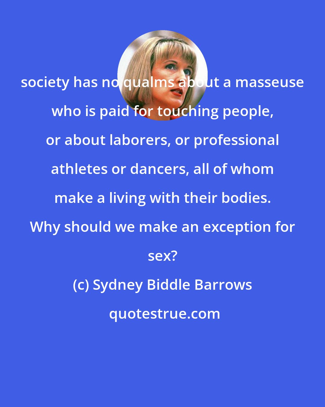 Sydney Biddle Barrows: society has no qualms about a masseuse who is paid for touching people, or about laborers, or professional athletes or dancers, all of whom make a living with their bodies. Why should we make an exception for sex?