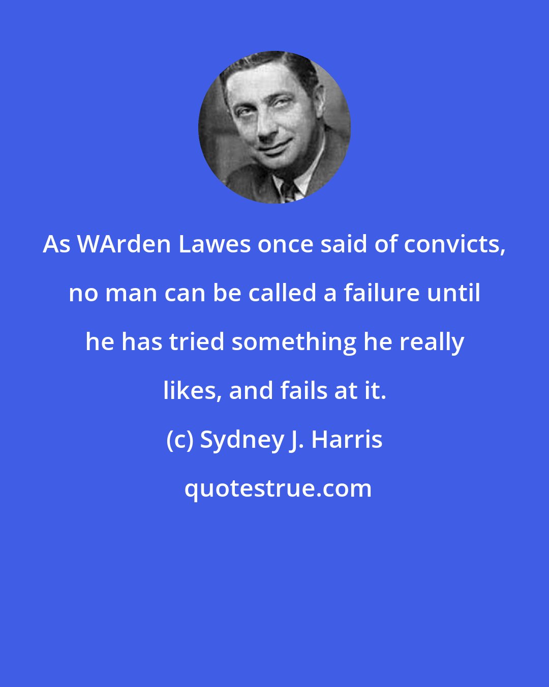 Sydney J. Harris: As WArden Lawes once said of convicts, no man can be called a failure until he has tried something he really likes, and fails at it.
