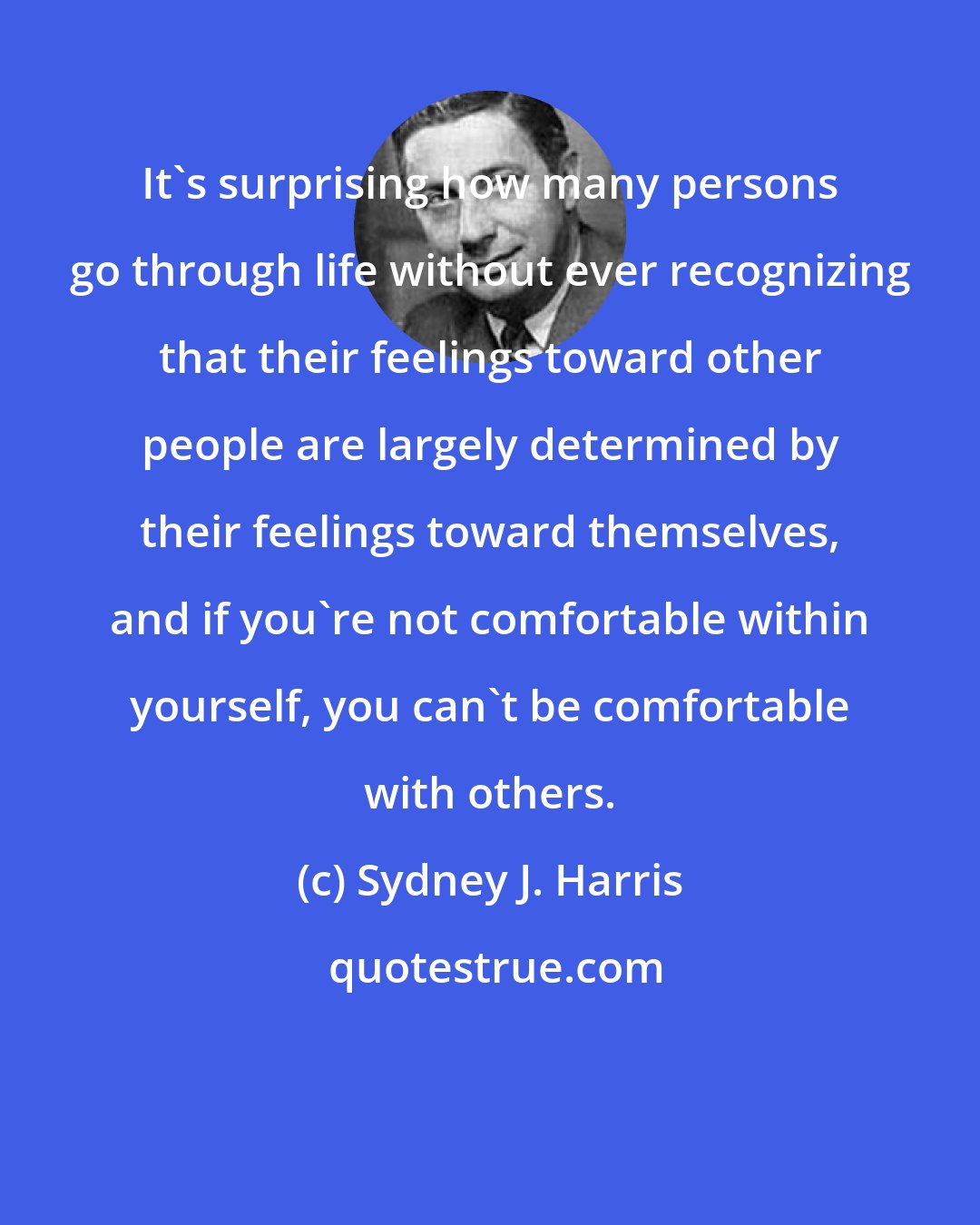 Sydney J. Harris: It's surprising how many persons go through life without ever recognizing that their feelings toward other people are largely determined by their feelings toward themselves, and if you're not comfortable within yourself, you can't be comfortable with others.