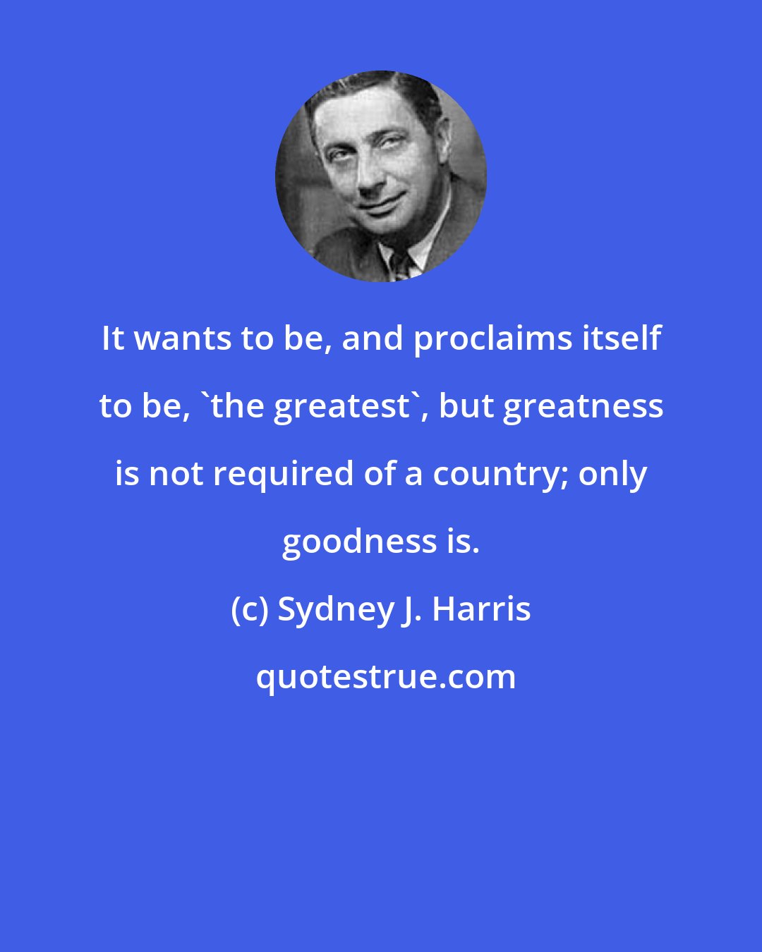 Sydney J. Harris: It wants to be, and proclaims itself to be, 'the greatest', but greatness is not required of a country; only goodness is.