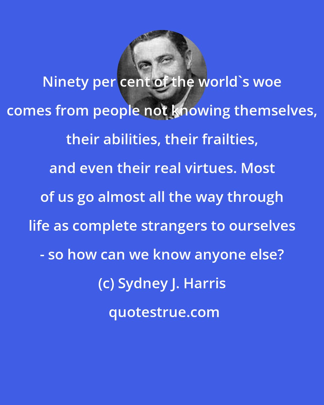 Sydney J. Harris: Ninety per cent of the world's woe comes from people not knowing themselves, their abilities, their frailties, and even their real virtues. Most of us go almost all the way through life as complete strangers to ourselves - so how can we know anyone else?