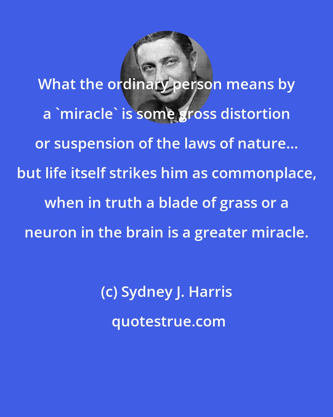 Sydney J. Harris: What the ordinary person means by a 'miracle' is some gross distortion or suspension of the laws of nature... but life itself strikes him as commonplace, when in truth a blade of grass or a neuron in the brain is a greater miracle.