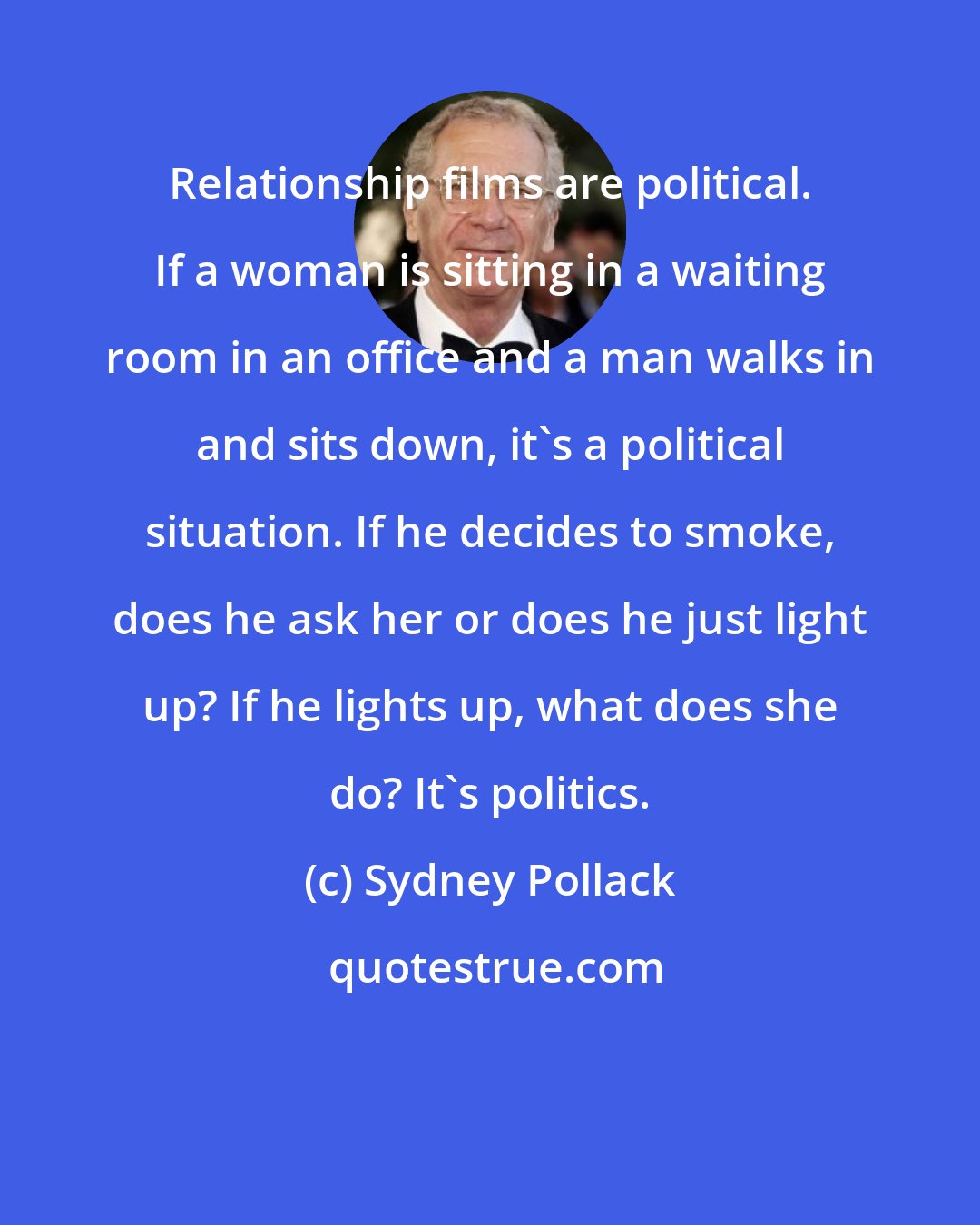 Sydney Pollack: Relationship films are political. If a woman is sitting in a waiting room in an office and a man walks in and sits down, it's a political situation. If he decides to smoke, does he ask her or does he just light up? If he lights up, what does she do? It's politics.