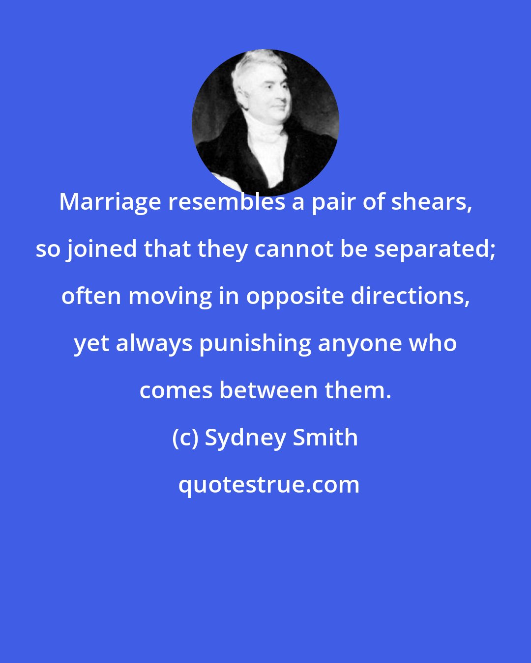 Sydney Smith: Marriage resembles a pair of shears, so joined that they cannot be separated; often moving in opposite directions, yet always punishing anyone who comes between them.