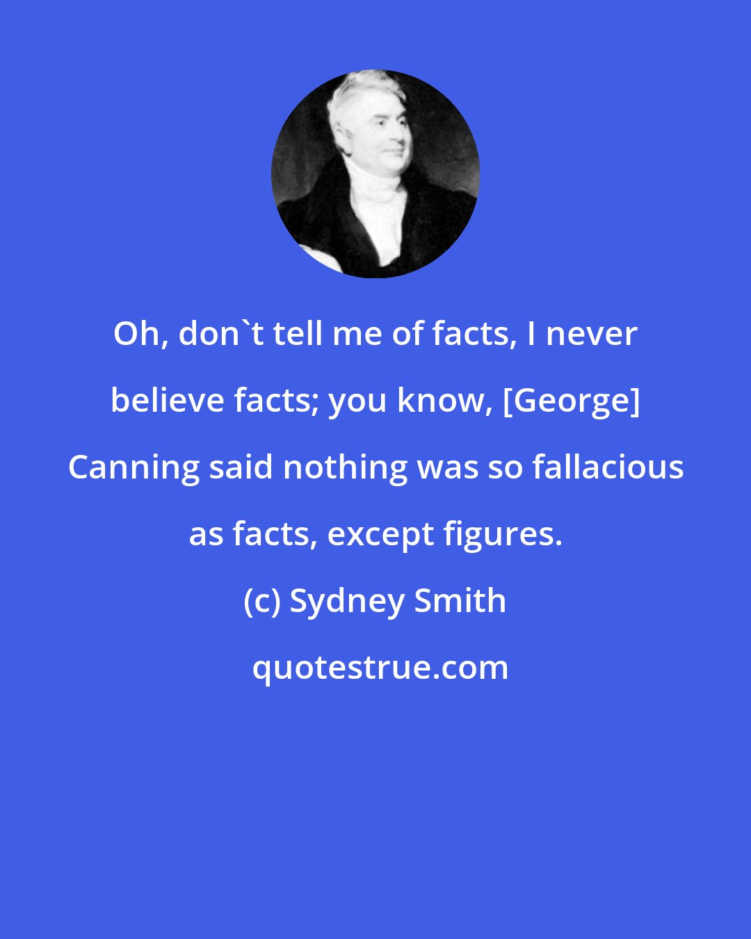 Sydney Smith: Oh, don't tell me of facts, I never believe facts; you know, [George] Canning said nothing was so fallacious as facts, except figures.