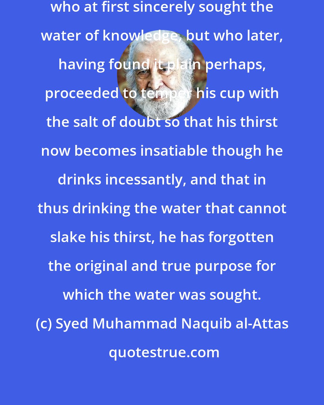 Syed Muhammad Naquib al-Attas: It is like the thirsty traveller who at first sincerely sought the water of knowledge, but who later, having found it plain perhaps, proceeded to temper his cup with the salt of doubt so that his thirst now becomes insatiable though he drinks incessantly, and that in thus drinking the water that cannot slake his thirst, he has forgotten the original and true purpose for which the water was sought.