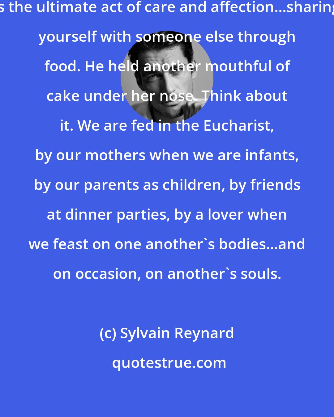 Sylvain Reynard: You know, the act of feeding someone is the ultimate act of care and affection...sharing yourself with someone else through food. He held another mouthful of cake under her nose. Think about it. We are fed in the Eucharist, by our mothers when we are infants, by our parents as children, by friends at dinner parties, by a lover when we feast on one another's bodies...and on occasion, on another's souls.