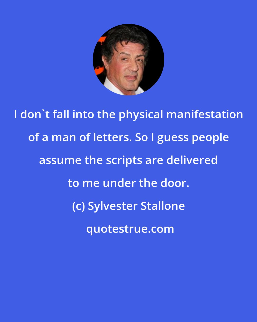 Sylvester Stallone: I don't fall into the physical manifestation of a man of letters. So I guess people assume the scripts are delivered to me under the door.