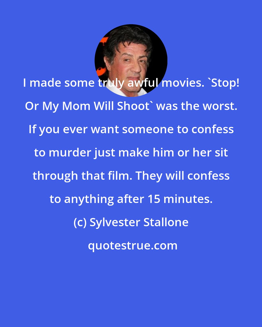 Sylvester Stallone: I made some truly awful movies. 'Stop! Or My Mom Will Shoot' was the worst. If you ever want someone to confess to murder just make him or her sit through that film. They will confess to anything after 15 minutes.