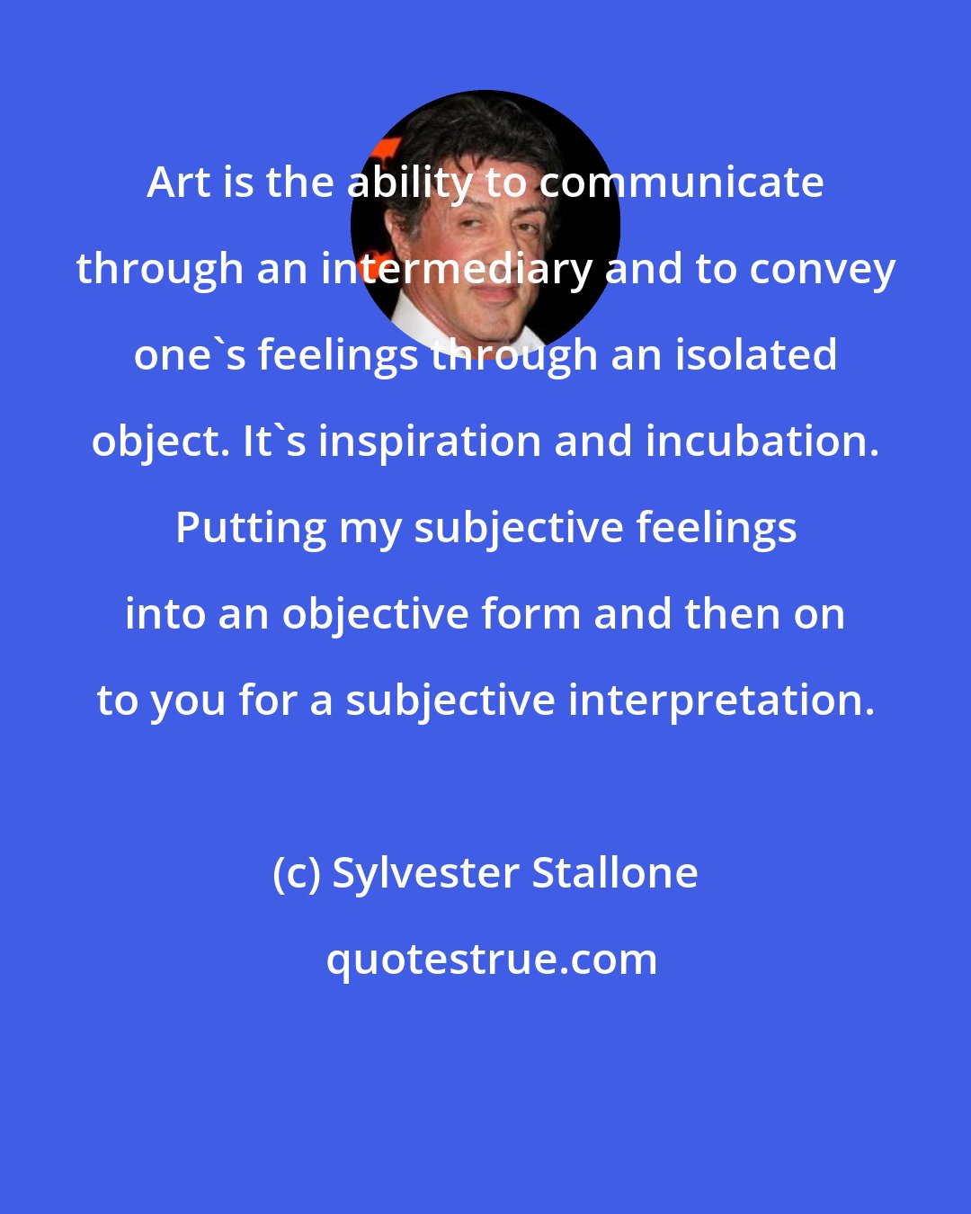 Sylvester Stallone: Art is the ability to communicate through an intermediary and to convey one's feelings through an isolated object. It's inspiration and incubation. Putting my subjective feelings into an objective form and then on to you for a subjective interpretation.