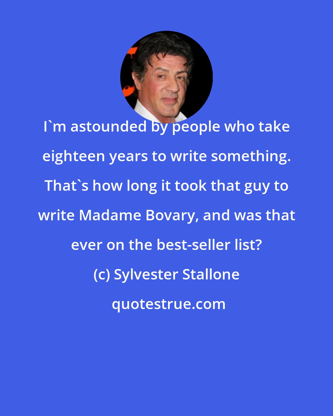 Sylvester Stallone: I'm astounded by people who take eighteen years to write something. That's how long it took that guy to write Madame Bovary, and was that ever on the best-seller list?