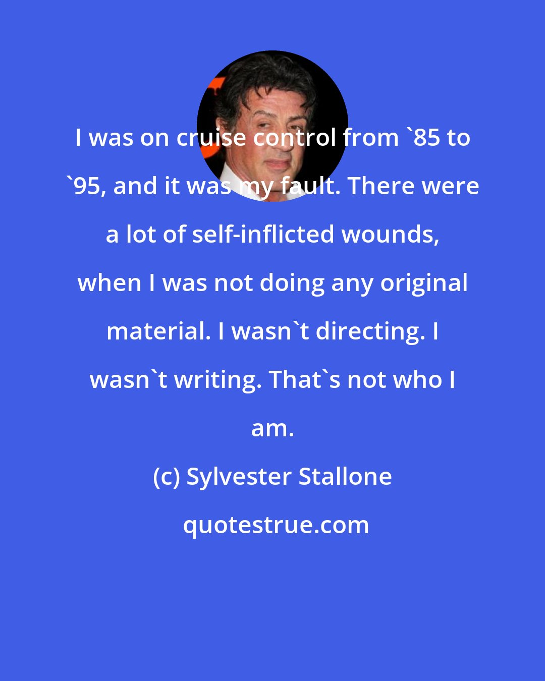 Sylvester Stallone: I was on cruise control from '85 to '95, and it was my fault. There were a lot of self-inflicted wounds, when I was not doing any original material. I wasn't directing. I wasn't writing. That's not who I am.
