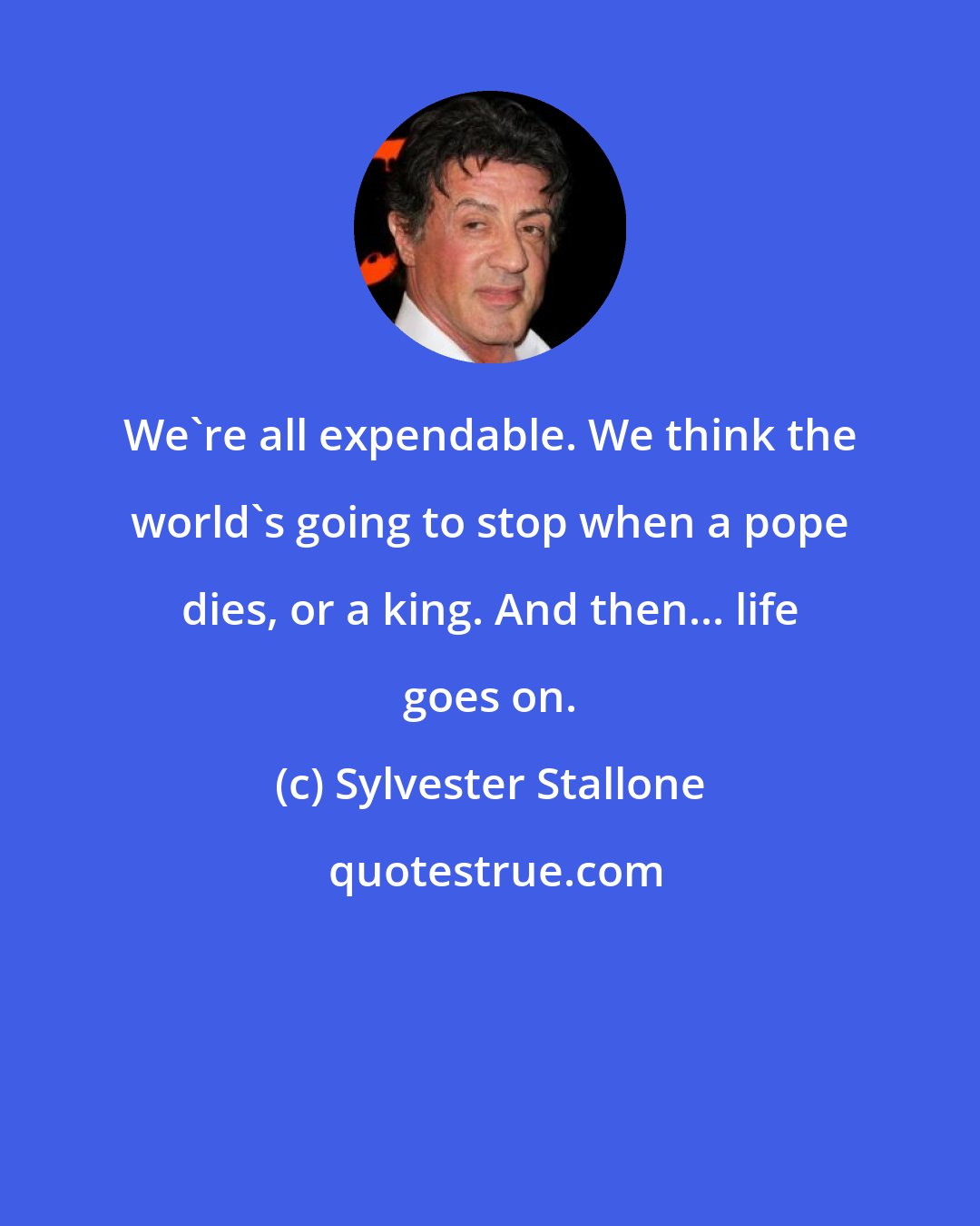 Sylvester Stallone: We're all expendable. We think the world's going to stop when a pope dies, or a king. And then... life goes on.
