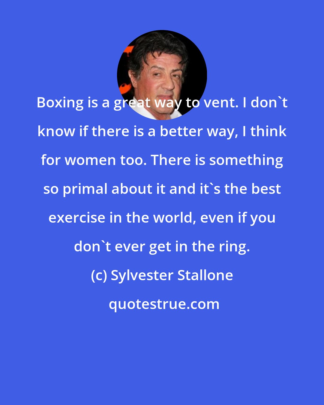 Sylvester Stallone: Boxing is a great way to vent. I don't know if there is a better way, I think for women too. There is something so primal about it and it's the best exercise in the world, even if you don't ever get in the ring.