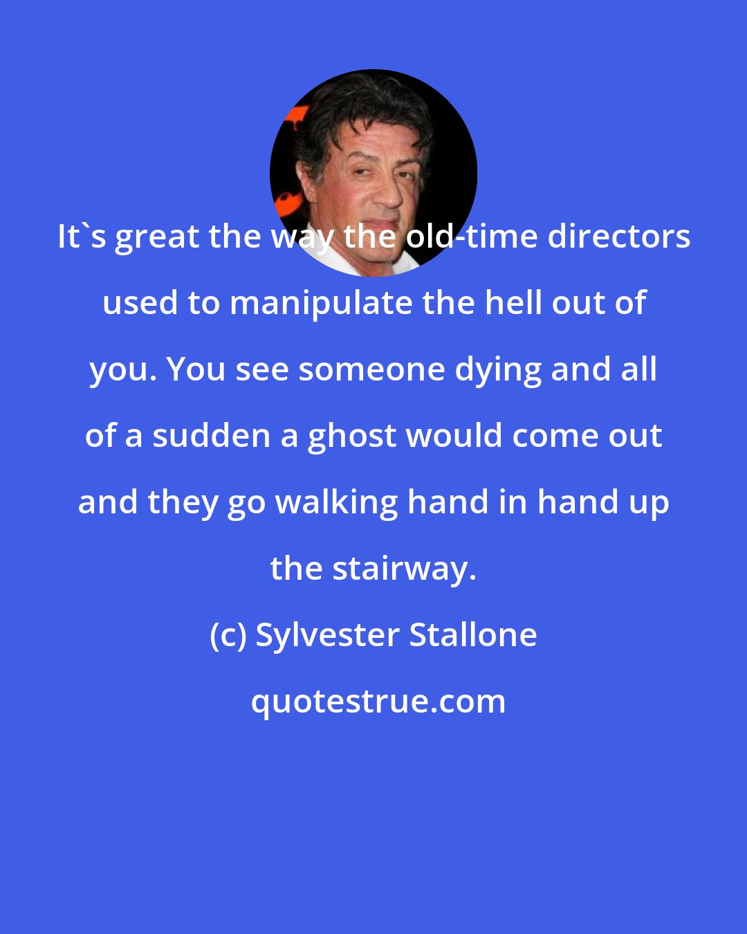 Sylvester Stallone: It's great the way the old-time directors used to manipulate the hell out of you. You see someone dying and all of a sudden a ghost would come out and they go walking hand in hand up the stairway.