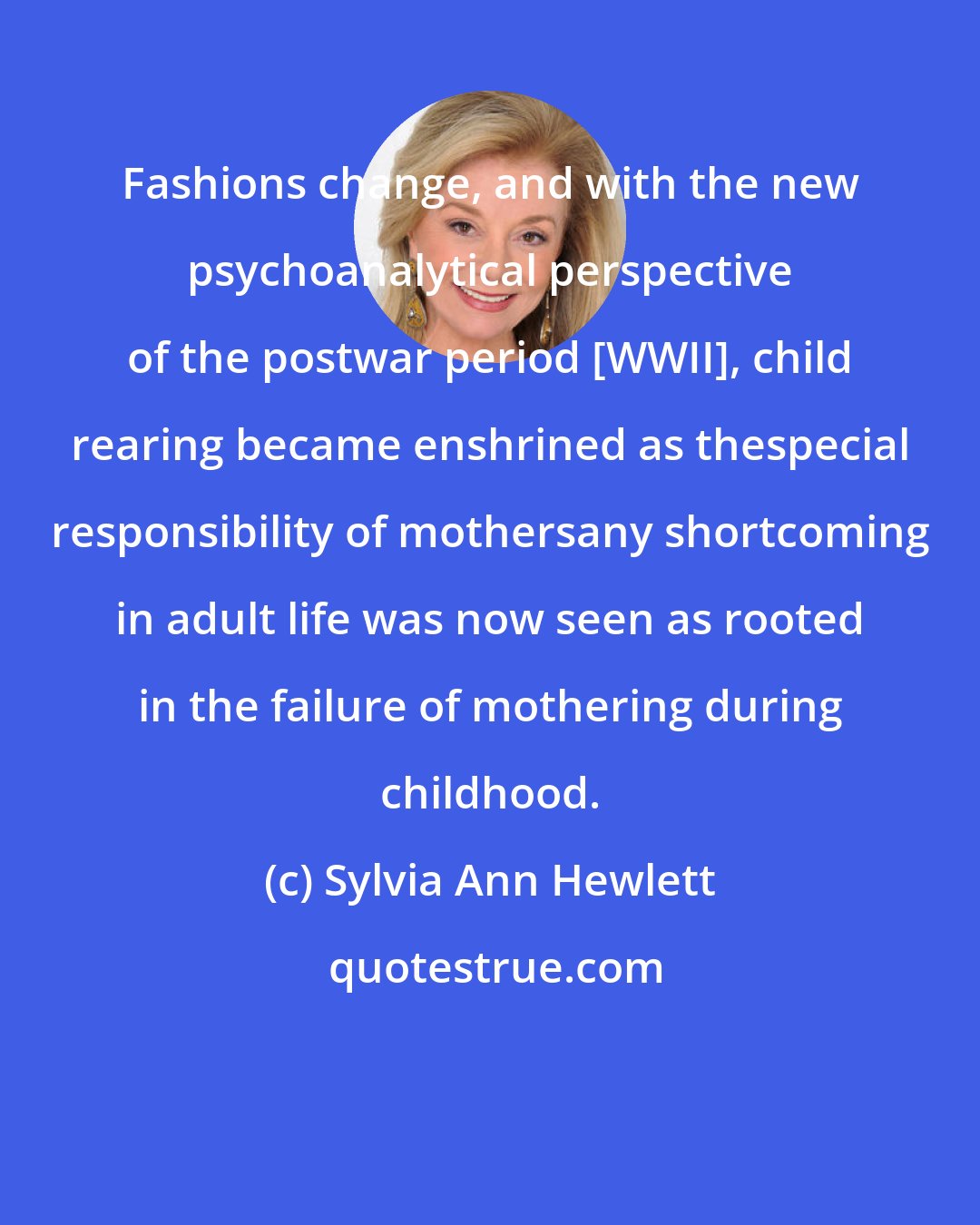 Sylvia Ann Hewlett: Fashions change, and with the new psychoanalytical perspective of the postwar period [WWII], child rearing became enshrined as thespecial responsibility of mothersany shortcoming in adult life was now seen as rooted in the failure of mothering during childhood.