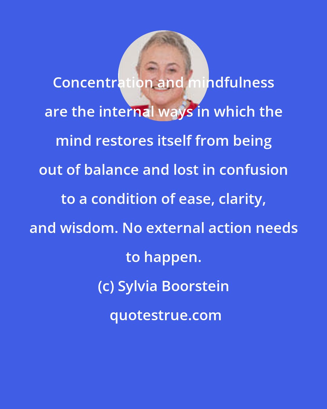 Sylvia Boorstein: Concentration and mindfulness are the internal ways in which the mind restores itself from being out of balance and lost in confusion to a condition of ease, clarity, and wisdom. No external action needs to happen.