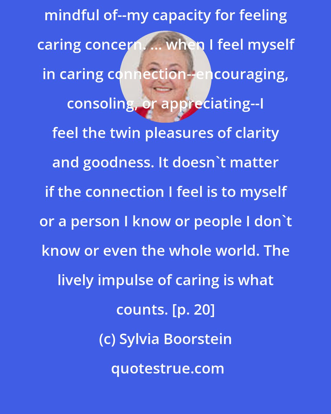 Sylvia Boorstein: I know whether or not I am confused most readily by noticing--being mindful of--my capacity for feeling caring concern. ... when I feel myself in caring connection--encouraging, consoling, or appreciating--I feel the twin pleasures of clarity and goodness. It doesn't matter if the connection I feel is to myself or a person I know or people I don't know or even the whole world. The lively impulse of caring is what counts. [p. 20]