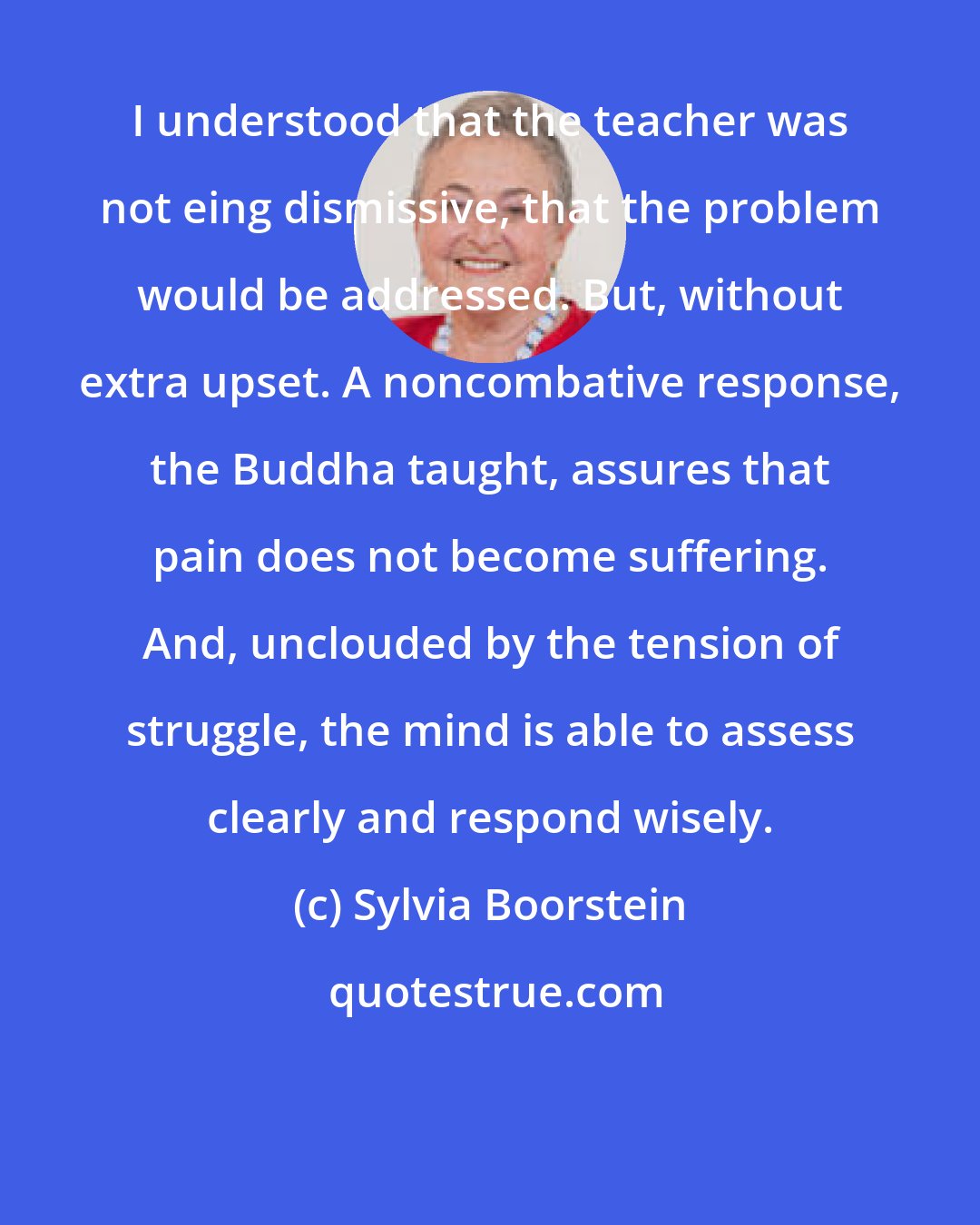 Sylvia Boorstein: I understood that the teacher was not eing dismissive, that the problem would be addressed. But, without extra upset. A noncombative response, the Buddha taught, assures that pain does not become suffering. And, unclouded by the tension of struggle, the mind is able to assess clearly and respond wisely.