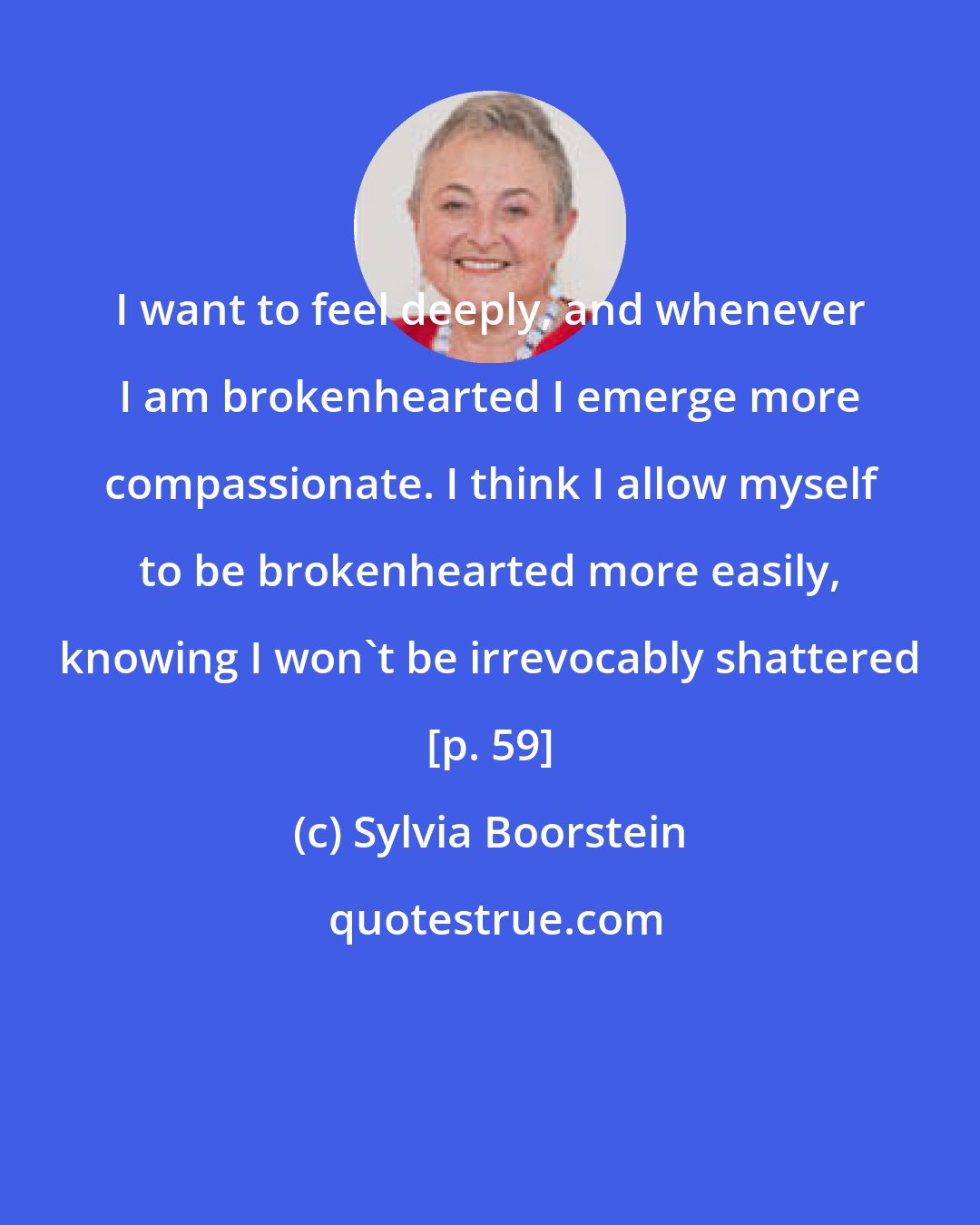 Sylvia Boorstein: I want to feel deeply, and whenever I am brokenhearted I emerge more compassionate. I think I allow myself to be brokenhearted more easily, knowing I won't be irrevocably shattered [p. 59]
