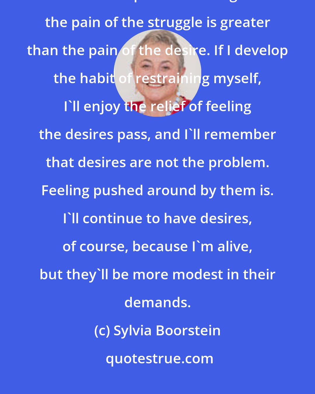 Sylvia Boorstein: If I want to free myself from endless cycles of struggling with temptation, I need to keep rediscovering that the pain of the struggle is greater than the pain of the desire. If I develop the habit of restraining myself, I'll enjoy the relief of feeling the desires pass, and I'll remember that desires are not the problem. Feeling pushed around by them is. I'll continue to have desires, of course, because I'm alive, but they'll be more modest in their demands.