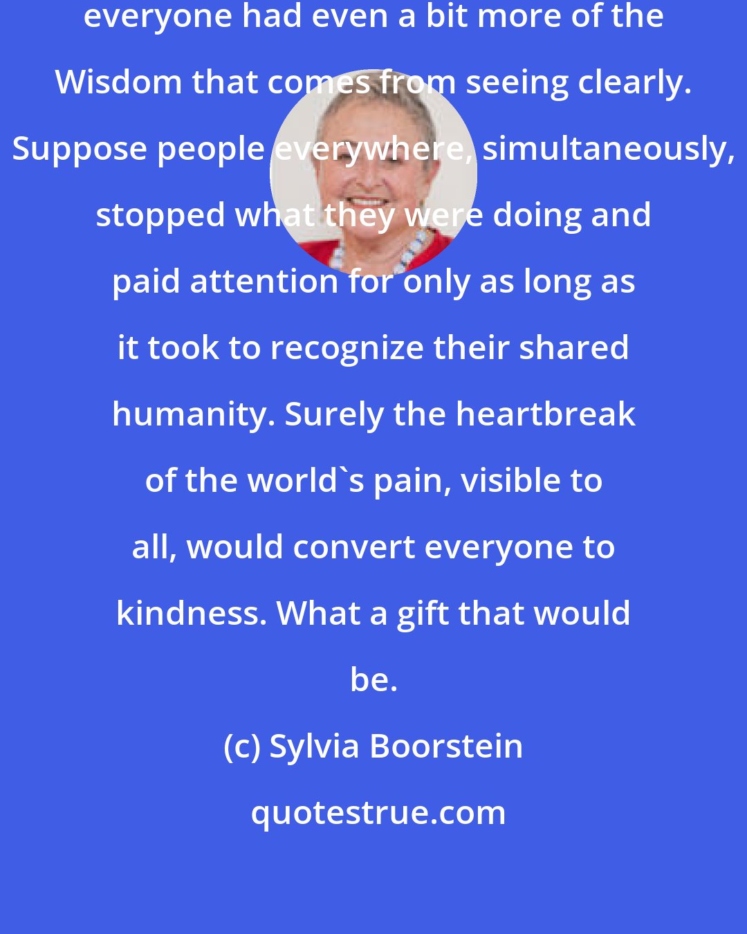 Sylvia Boorstein: Imagine how our lives might be if everyone had even a bit more of the Wisdom that comes from seeing clearly. Suppose people everywhere, simultaneously, stopped what they were doing and paid attention for only as long as it took to recognize their shared humanity. Surely the heartbreak of the world's pain, visible to all, would convert everyone to kindness. What a gift that would be.