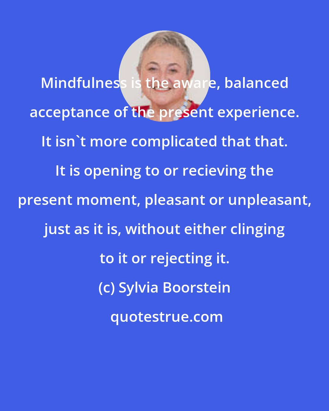 Sylvia Boorstein: Mindfulness is the aware, balanced acceptance of the present experience. It isn't more complicated that that. It is opening to or recieving the present moment, pleasant or unpleasant, just as it is, without either clinging to it or rejecting it.