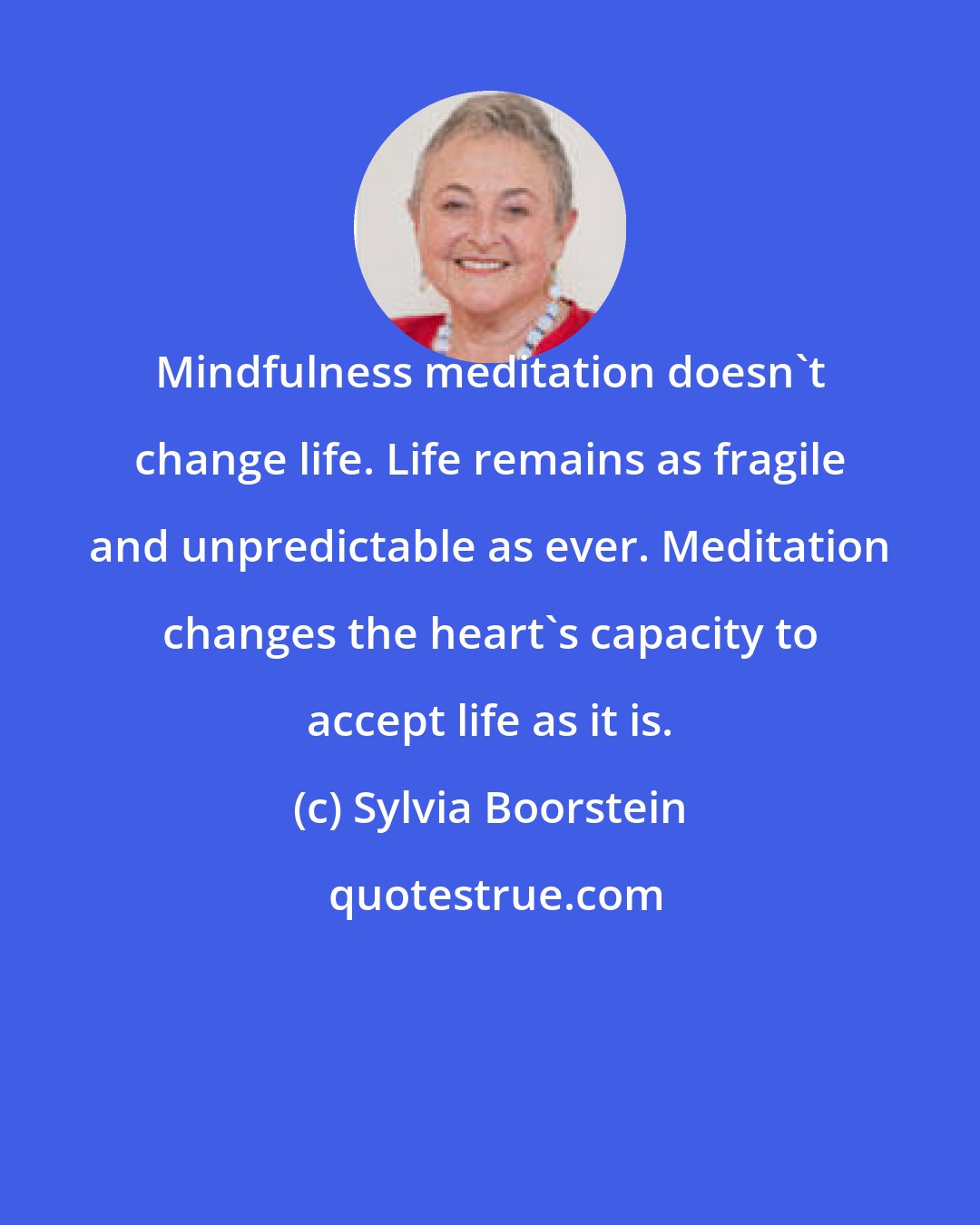 Sylvia Boorstein: Mindfulness meditation doesn't change life. Life remains as fragile and unpredictable as ever. Meditation changes the heart's capacity to accept life as it is.
