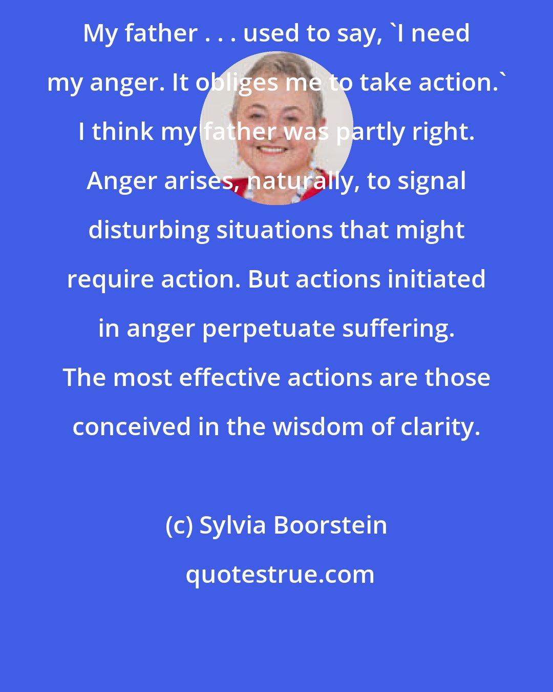 Sylvia Boorstein: My father . . . used to say, 'I need my anger. It obliges me to take action.' I think my father was partly right. Anger arises, naturally, to signal disturbing situations that might require action. But actions initiated in anger perpetuate suffering. The most effective actions are those conceived in the wisdom of clarity.